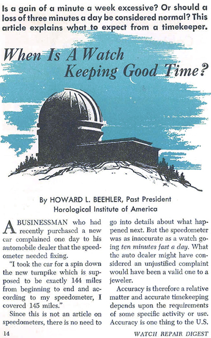 Is a gain of a minute a week excessive?  Or should a loss of three minutes a day be considered normal?  This article explains what to expect from a timekeeper.  --- A Businessman who had recently purchased a new car complained one day to his automobile dealer that the speedometer needed fixing.  "I took the car for a spin down the new turnpike which is supposed to be exactly 144 miles from beginning to end and according to my speedometer, I covered 145 miles."  Since this is not an article on speedometers, there is no need to go into details about what happened next.  But the speedometer was as inaccurate as a watch going ten minutes fast a day.  What the auto dealer might have considered an unjustified complaint would have been a valid one to a jeweler.  Accurace is therefore a relatvie matter and accurate timekeeping depends upon the requirements of some specific activity or use.  Accuracy is one thing to the U.S. ...