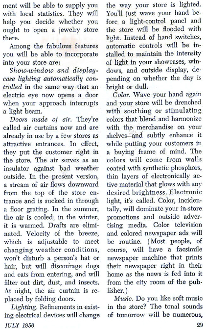 ... will be able to supply you with local statistices.  They will help you decide whether you ought to open a jewelry store there.  Amond the fabulous features you will be able to incorporate into your store are:  Shop window and display case lighting automatically comtrolled in the same way that an electric eye now opens a door when your approach interrupts a light beam.  Doors mande of air.  They're called air curtains now and are alrady in use by a few stores as attractive entrances.  In effect, they put the customer right in the store.  The air serves as an insulator against bad weather outside.  In the present version a stream of air flows downward from the top of the store entrance and is sucked in through a floor grating.  In the summer, the air is cooled; in the winter, it is warmed.  Drafts are eliminated.  Velocity of the breeze, which is adjustable to meet changing weather conditions, wont disturb a person's hat or hair, but will discourage dogs and cats from entering, and will filter out dirs, dust, and insects.  At night, the air curtain is replaced by folding doors.  Lighting.  refinements in existing electrical devices will change the way your store is lighted.  You'll just wave your hand before a light control panel and the store will be flooded with light.  Instead of hand switches, automatic controls will be installed to maintain the intensity of light in your showcases, windows and outside display, depending on whether the day is bright or dull...